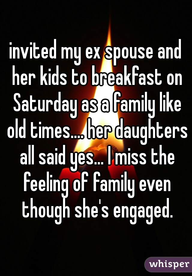 invited my ex spouse and her kids to breakfast on Saturday as a family like old times.... her daughters all said yes... I miss the feeling of family even though she's engaged.