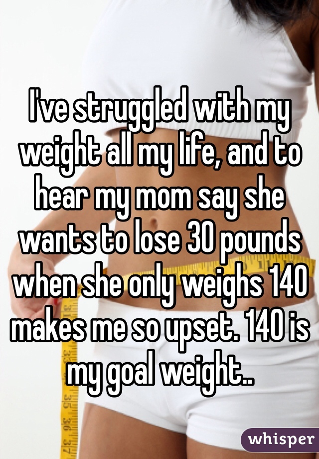 I've struggled with my weight all my life, and to hear my mom say she wants to lose 30 pounds when she only weighs 140  makes me so upset. 140 is my goal weight.. 