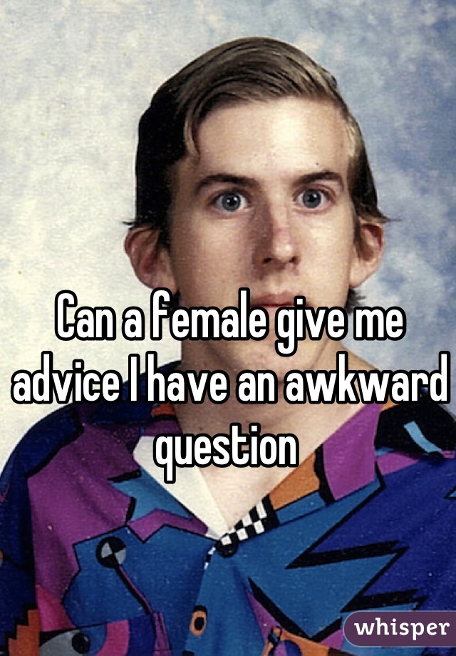 Can a female give me advice I have an awkward question 