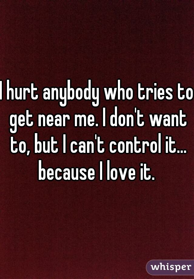 I hurt anybody who tries to get near me. I don't want to, but I can't control it... because I love it. 