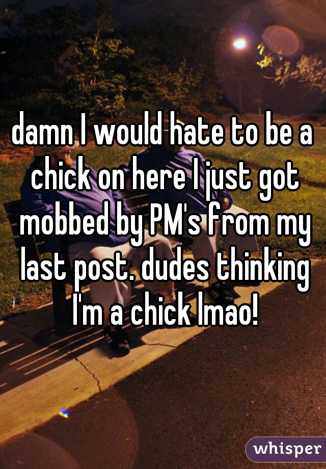 damn I would hate to be a chick on here I just got mobbed by PM's from my last post. dudes thinking I'm a chick lmao!