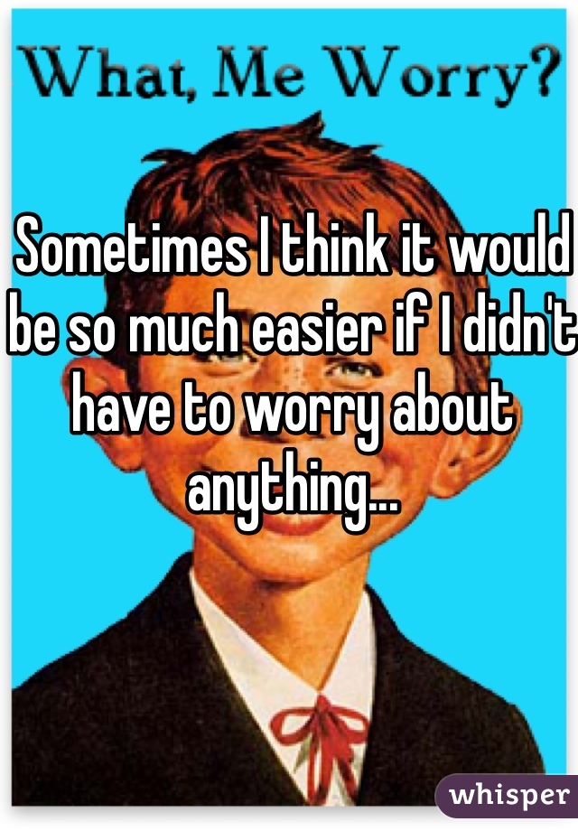 Sometimes I think it would be so much easier if I didn't have to worry about anything...