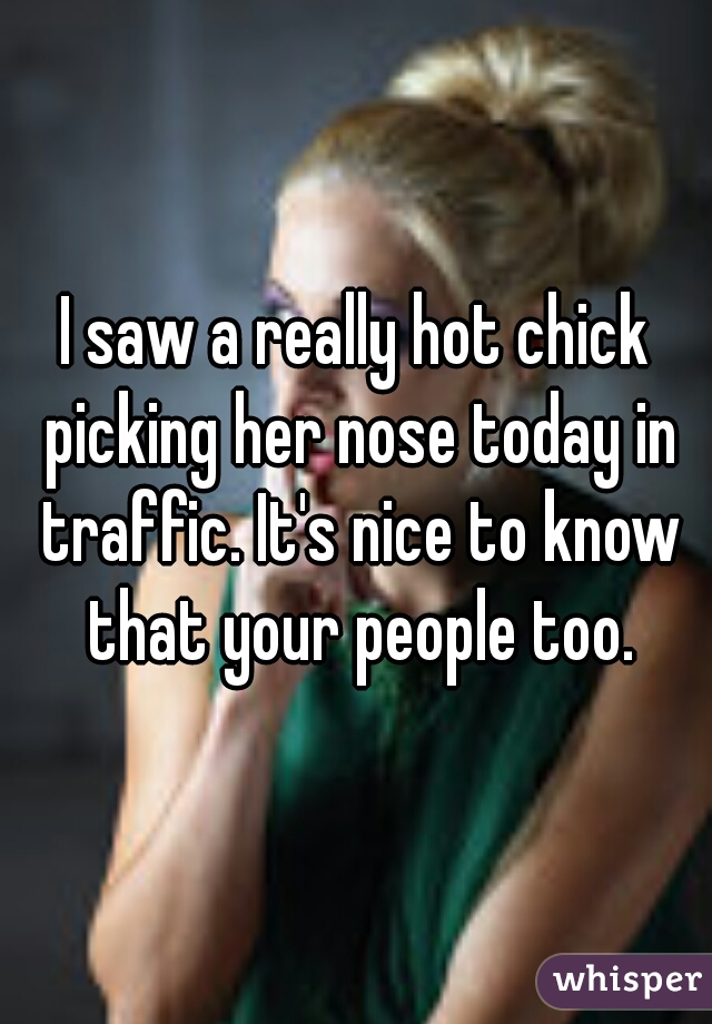 I saw a really hot chick picking her nose today in traffic. It's nice to know that your people too.