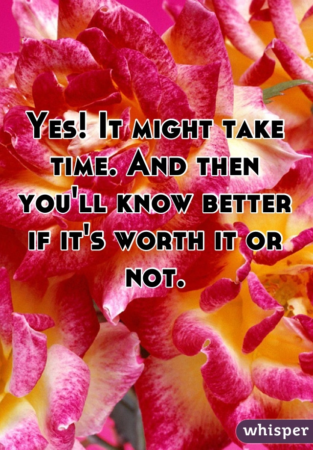 Yes! It might take time. And then you'll know better if it's worth it or not.