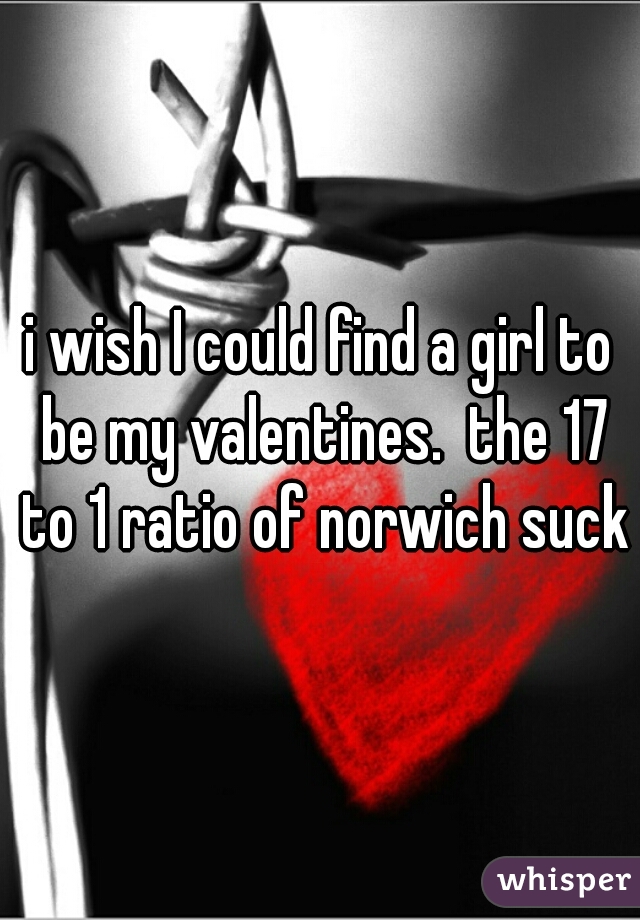 i wish I could find a girl to be my valentines.  the 17 to 1 ratio of norwich sucks