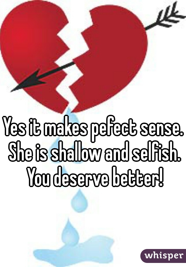 Yes it makes pefect sense. She is shallow and selfish. You deserve better!