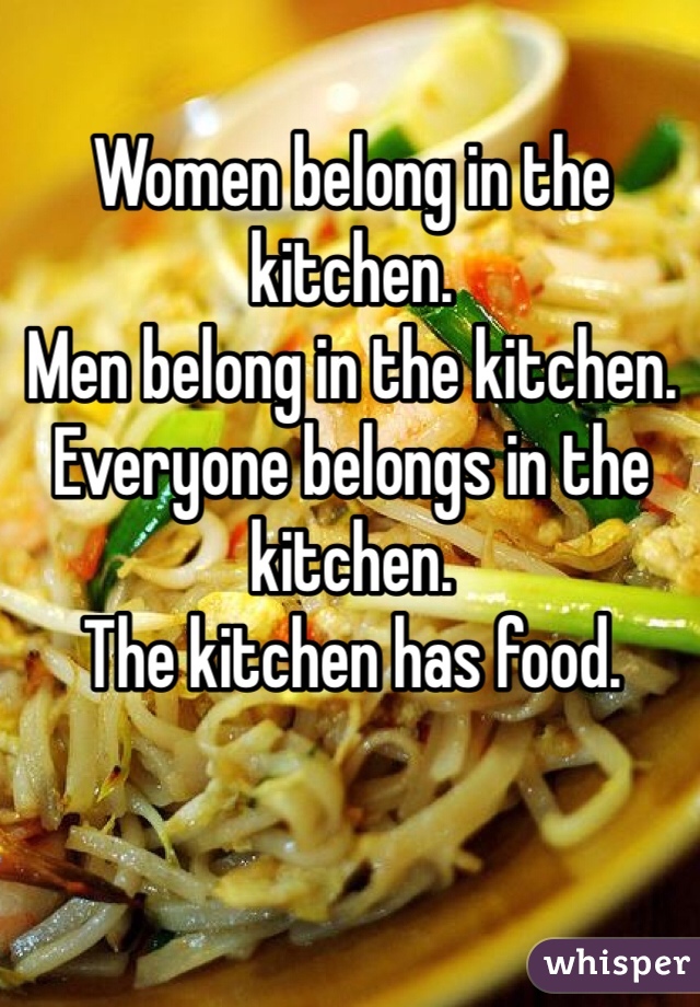 Women belong in the kitchen. 
Men belong in the kitchen. 
Everyone belongs in the kitchen. 
The kitchen has food. 