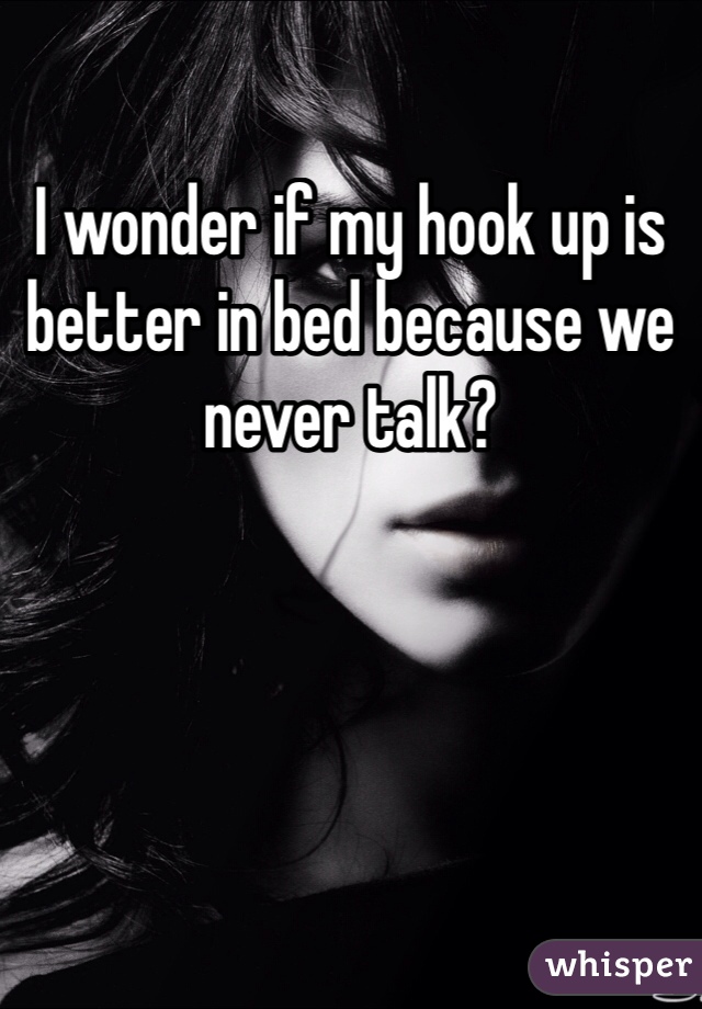 I wonder if my hook up is better in bed because we never talk?