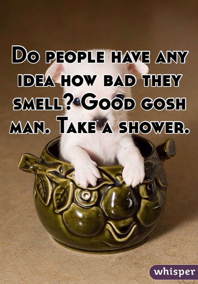 Do people have any idea how bad they smell? Good gosh man. Take a shower.