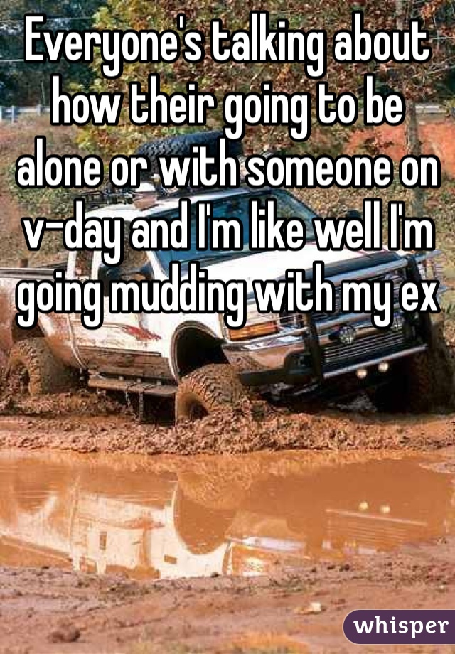 Everyone's talking about how their going to be alone or with someone on v-day and I'm like well I'm going mudding with my ex