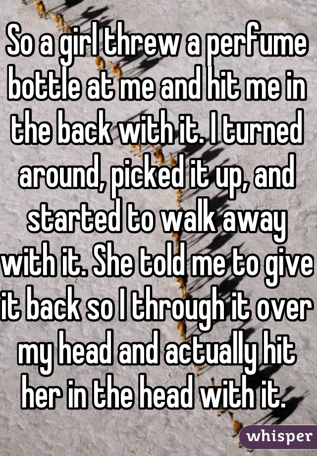 So a girl threw a perfume bottle at me and hit me in the back with it. I turned around, picked it up, and started to walk away with it. She told me to give it back so I through it over my head and actually hit her in the head with it. 