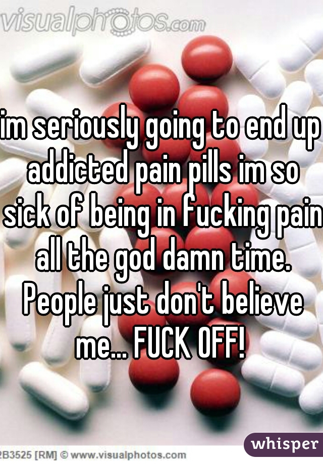 im seriously going to end up addicted pain pills im so sick of being in fucking pain all the god damn time. People just don't believe me... FUCK OFF! 