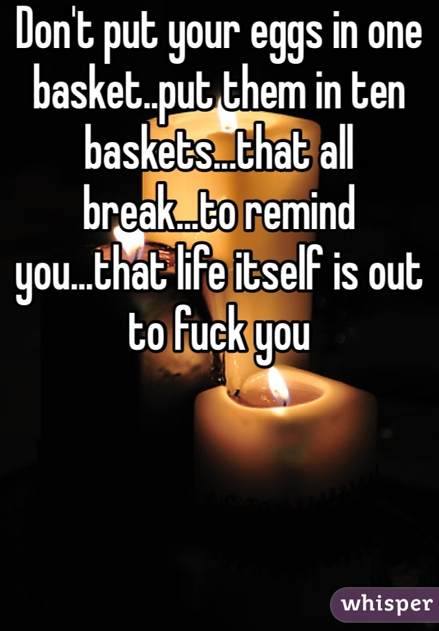 Don't put your eggs in one basket..put them in ten baskets...that all break...to remind you...that life itself is out to fuck you