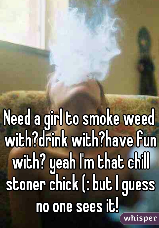 Need a girl to smoke weed with?drink with?have fun with? yeah I'm that chill stoner chick (: but I guess no one sees it!  