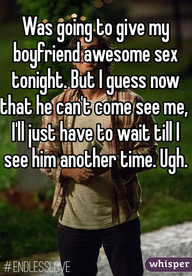Was going to give my boyfriend awesome sex tonight. But I guess now that he can't come see me, I'll just have to wait till I see him another time. Ugh.