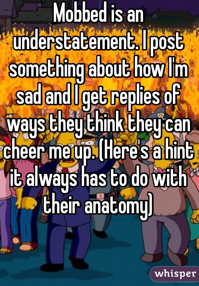 Mobbed is an understatement. I post something about how I'm sad and I get replies of ways they think they can cheer me up. (Here's a hint it always has to do with their anatomy) 