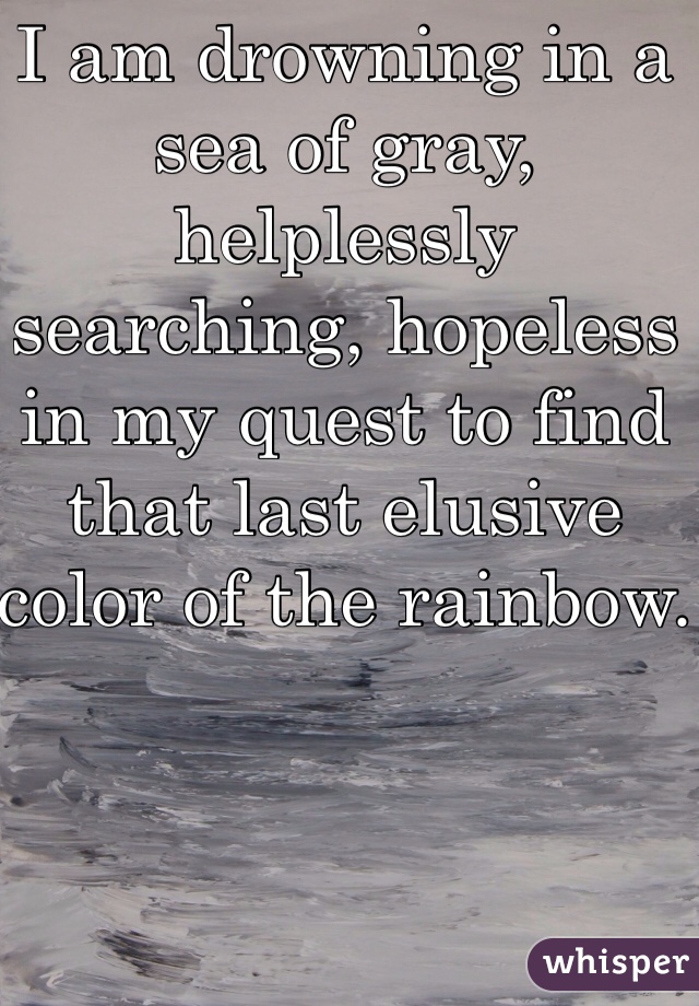 I am drowning in a sea of gray, helplessly searching, hopeless in my quest to find that last elusive color of the rainbow.