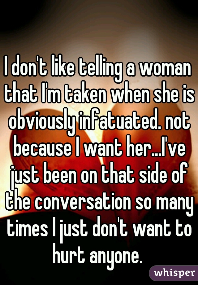 I don't like telling a woman that I'm taken when she is obviously infatuated. not because I want her...I've just been on that side of the conversation so many times I just don't want to hurt anyone. 