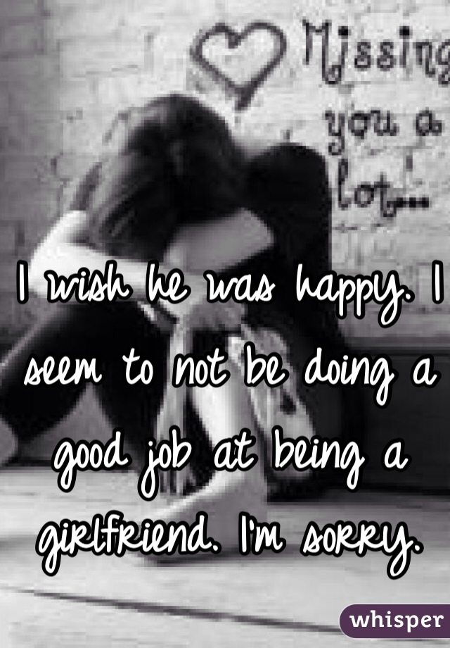 I wish he was happy. I seem to not be doing a good job at being a girlfriend. I'm sorry.