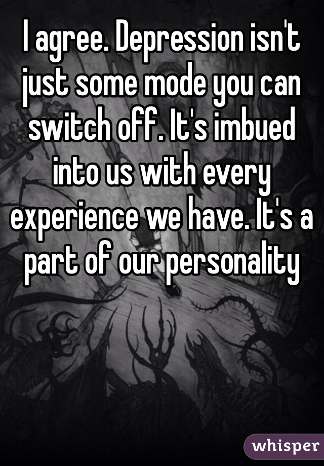 I agree. Depression isn't just some mode you can switch off. It's imbued into us with every experience we have. It's a part of our personality