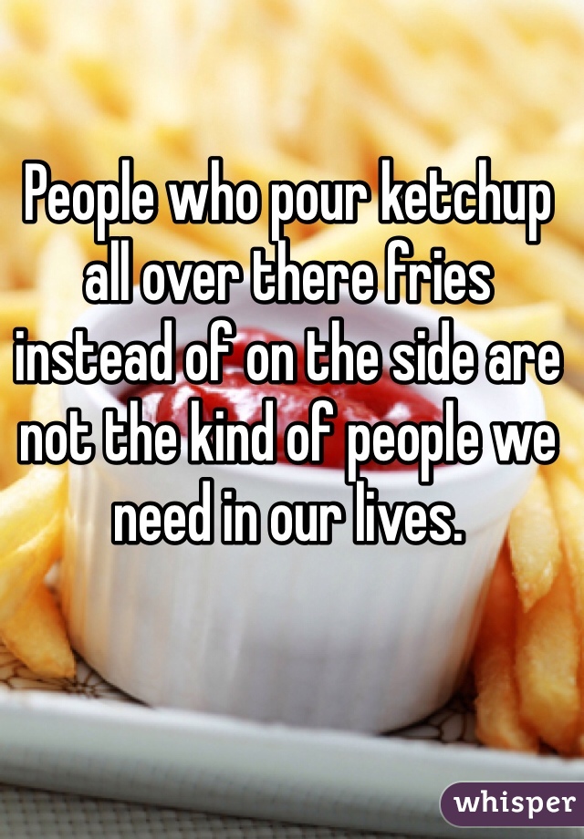 People who pour ketchup all over there fries instead of on the side are not the kind of people we need in our lives.