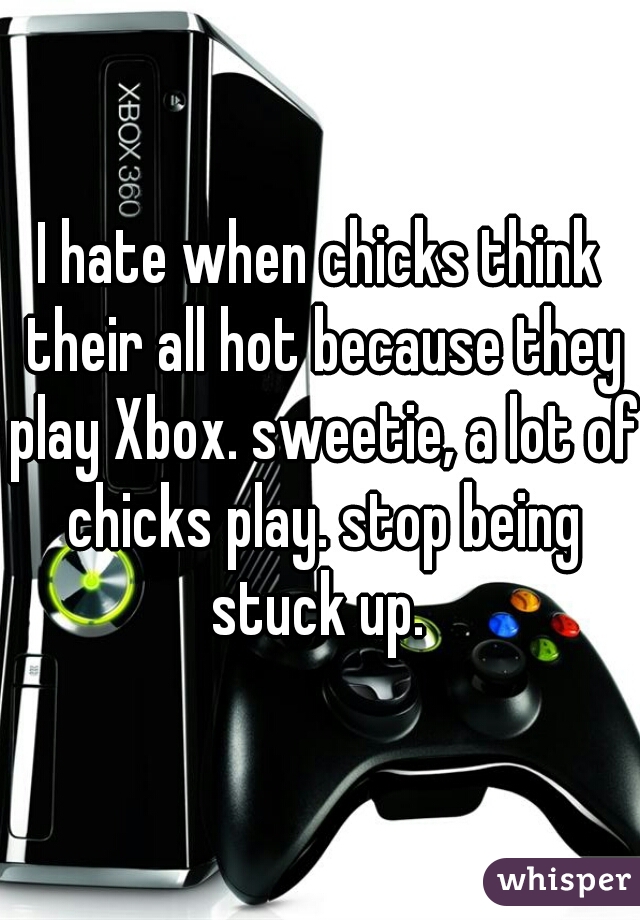 I hate when chicks think their all hot because they play Xbox. sweetie, a lot of chicks play. stop being stuck up. 