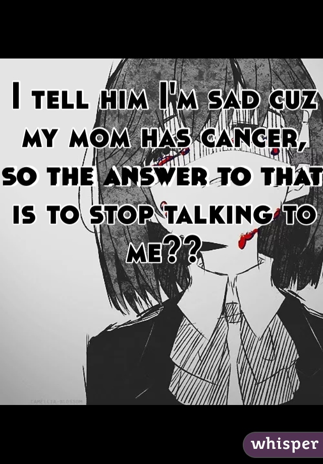 I tell him I'm sad cuz my mom has cancer, so the answer to that is to stop talking to me?? 
