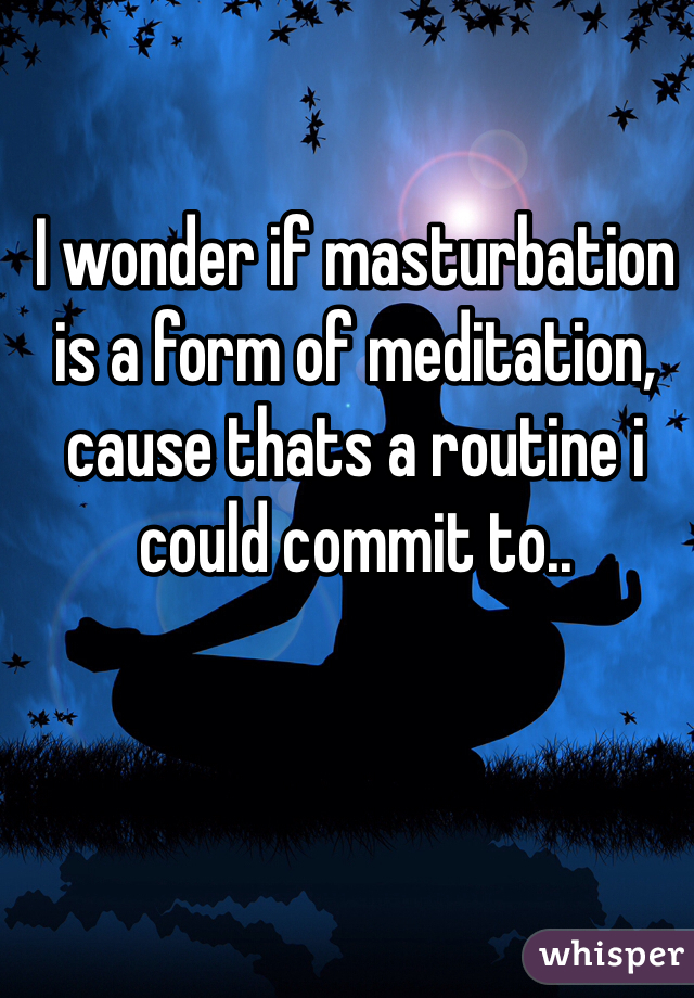 I wonder if masturbation is a form of meditation, cause thats a routine i could commit to..
