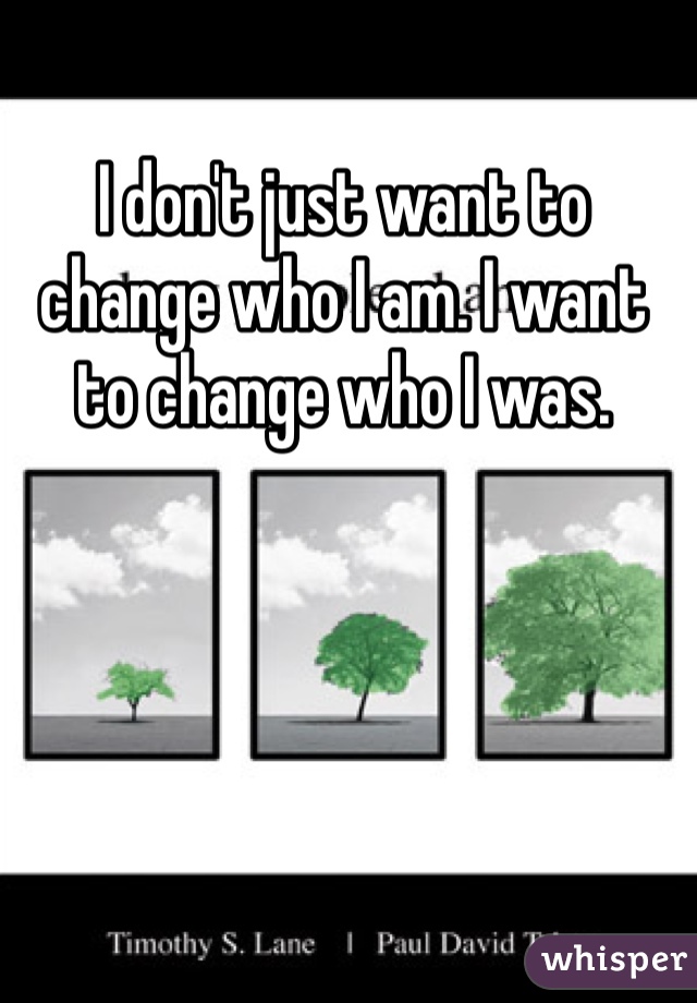 I don't just want to change who I am. I want to change who I was.