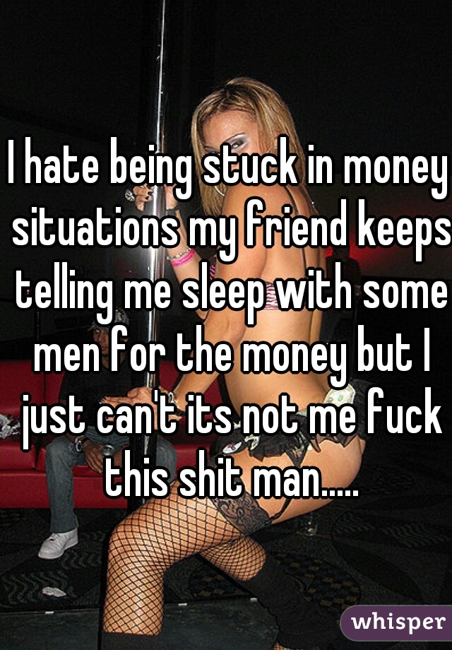 I hate being stuck in money situations my friend keeps telling me sleep with some men for the money but I just can't its not me fuck this shit man.....