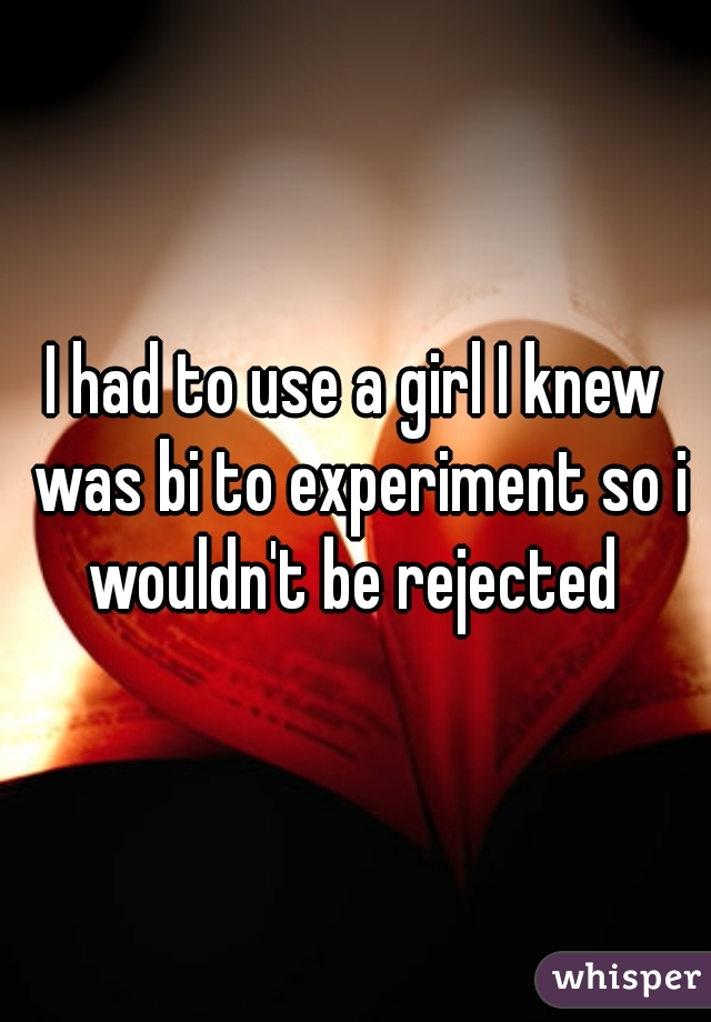 I had to use a girl I knew was bi to experiment so i wouldn't be rejected 