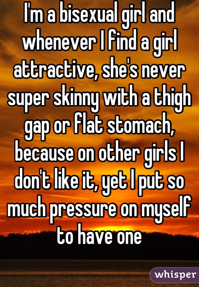 I'm a bisexual girl and whenever I find a girl attractive, she's never super skinny with a thigh gap or flat stomach, because on other girls I don't like it, yet I put so much pressure on myself to have one