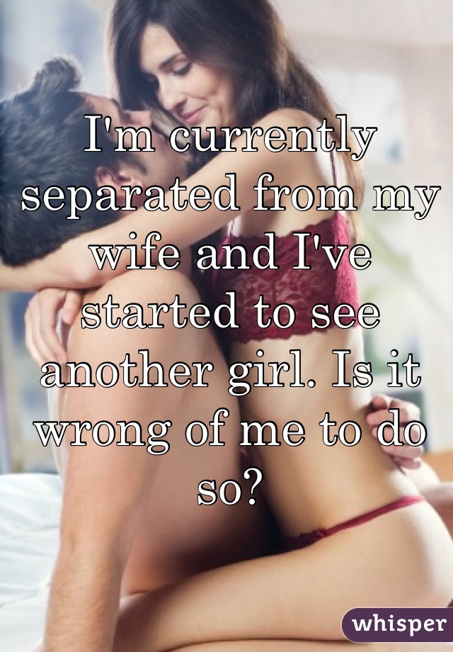 I'm currently separated from my wife and I've started to see another girl. Is it wrong of me to do so?