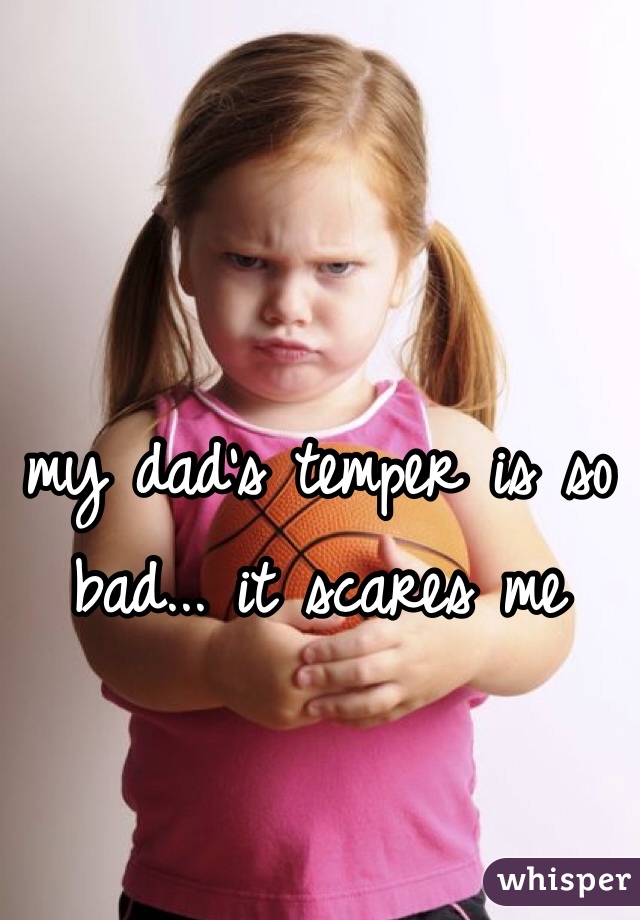 my dad's temper is so bad... it scares me 