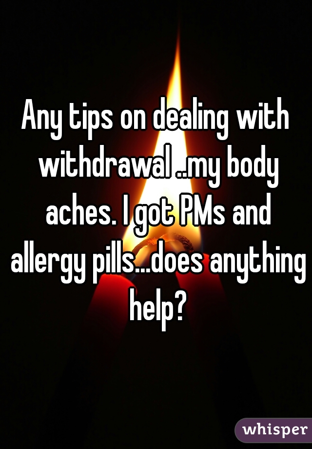 Any tips on dealing with withdrawal ..my body aches. I got PMs and allergy pills...does anything help?