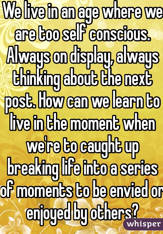 We live in an age where we are too self conscious. Always on display, always thinking about the next post. How can we learn to live in the moment when we're to caught up breaking life into a series of moments to be envied or enjoyed by others?