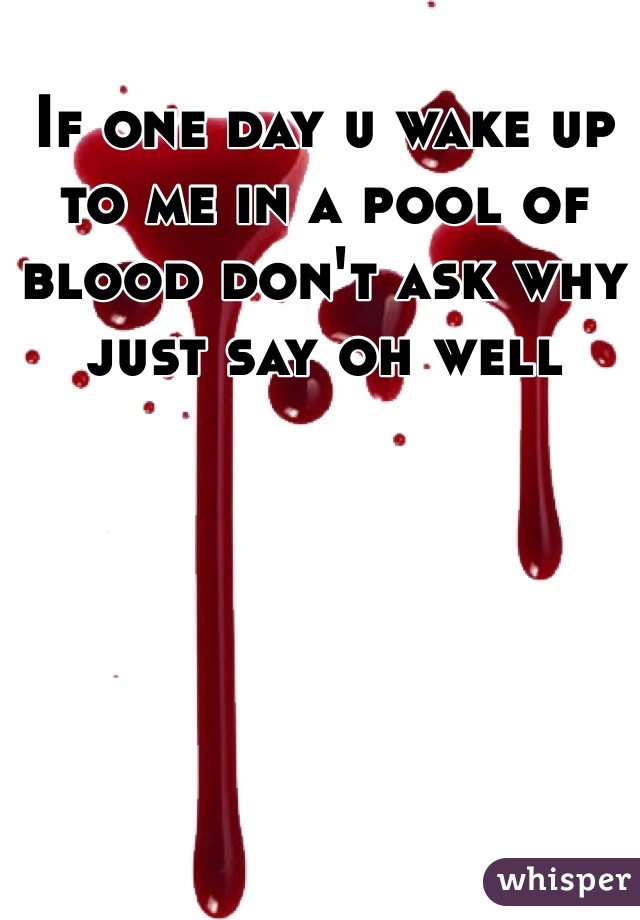 If one day u wake up to me in a pool of blood don't ask why just say oh well