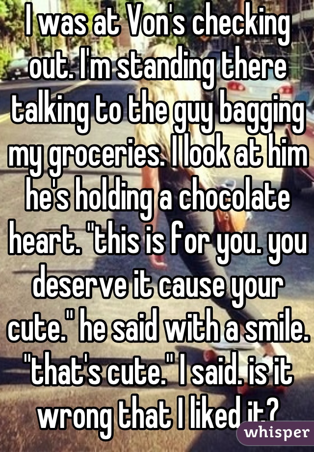 I was at Von's checking out. I'm standing there talking to the guy bagging my groceries. I look at him he's holding a chocolate heart. "this is for you. you deserve it cause your cute." he said with a smile. "that's cute." I said. is it wrong that I liked it?