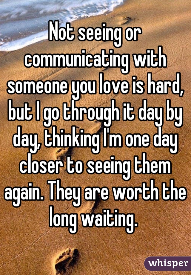 Not seeing or communicating with someone you love is hard, but I go through it day by day, thinking I'm one day closer to seeing them again. They are worth the long waiting. 