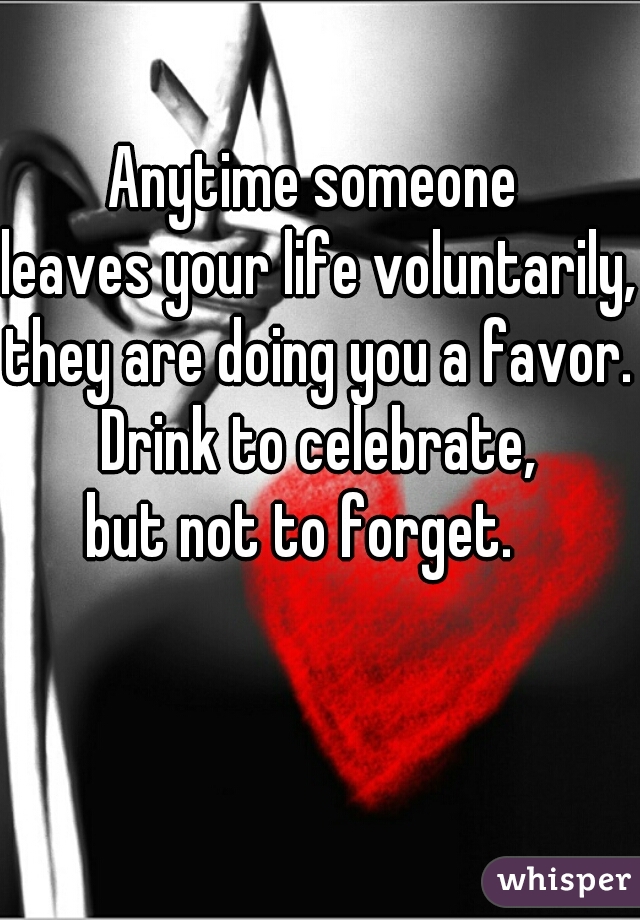 Anytime someone 
leaves your life voluntarily, 
they are doing you a favor.

 Drink to celebrate, 
but not to forget.   