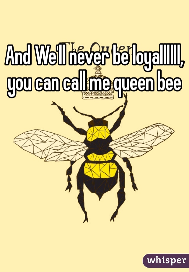 And We'll never be loyallllll, you can call me queen bee 