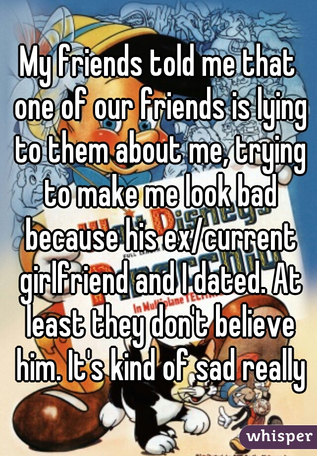 My friends told me that one of our friends is lying to them about me, trying to make me look bad because his ex/current girlfriend and I dated. At least they don't believe him. It's kind of sad really