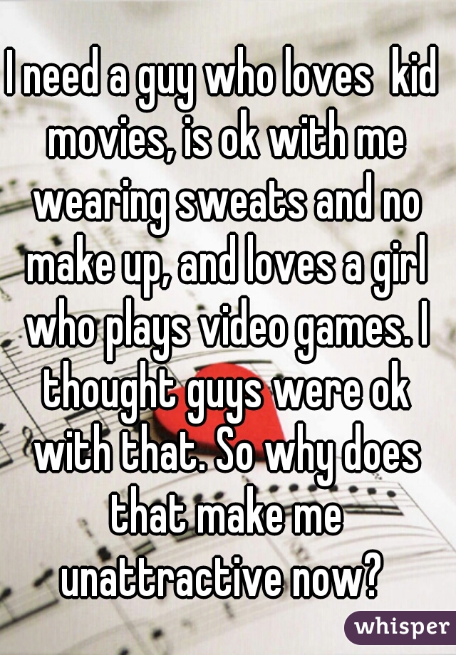 I need a guy who loves  kid movies, is ok with me wearing sweats and no make up, and loves a girl who plays video games. I thought guys were ok with that. So why does that make me unattractive now? 
