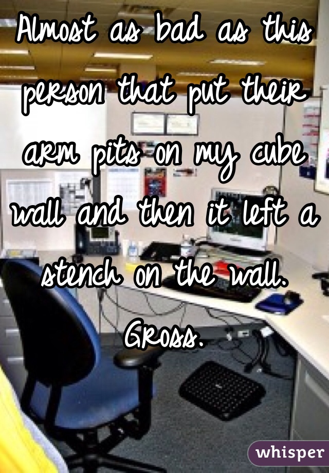 Almost as bad as this person that put their arm pits on my cube wall and then it left a stench on the wall. Gross. 
