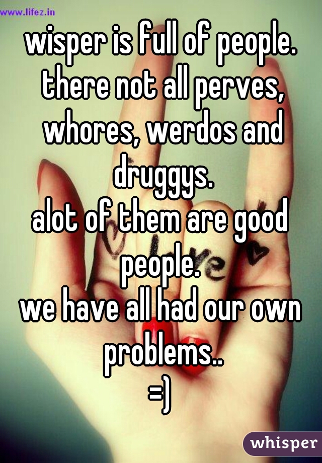wisper is full of people. there not all perves, whores, werdos and druggys.
alot of them are good people. 
we have all had our own problems..
=)