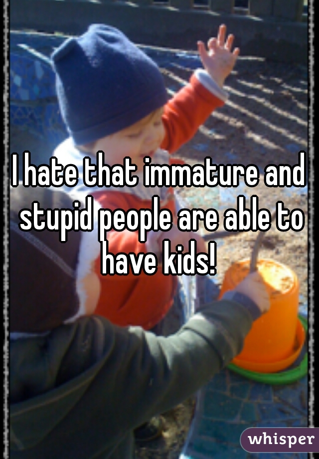 I hate that immature and stupid people are able to have kids! 