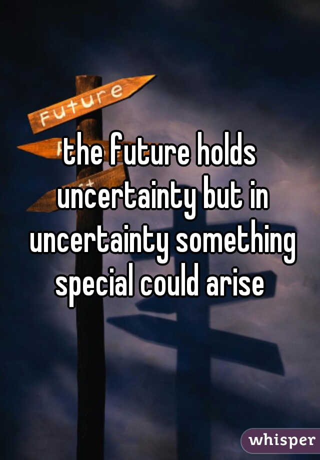 the future holds uncertainty but in uncertainty something special could arise 