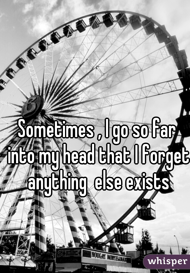 Sometimes , I go so far into my head that I forget anything  else exists