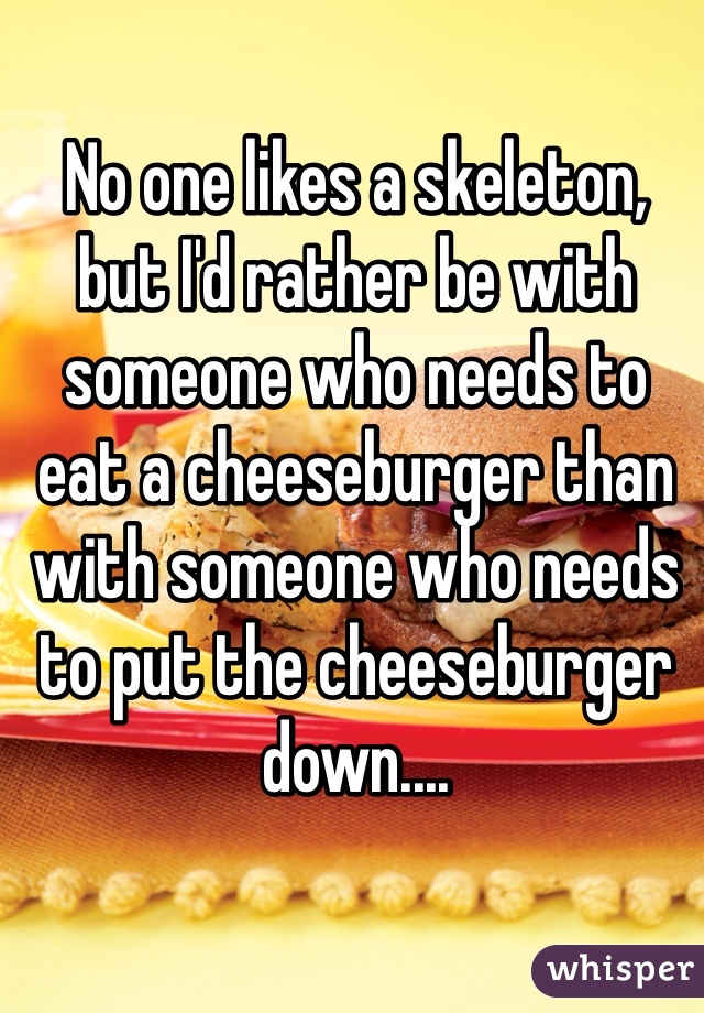 No one likes a skeleton, but I'd rather be with someone who needs to eat a cheeseburger than with someone who needs to put the cheeseburger down....