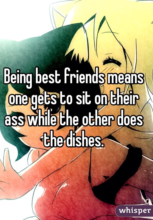 Being best friends means one gets to sit on their ass while the other does the dishes.